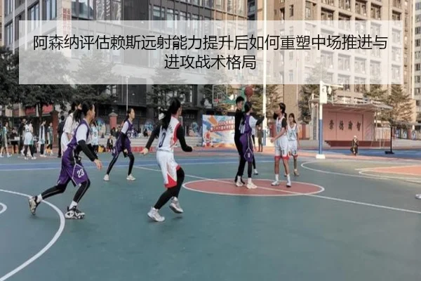 阿森纳评估赖斯远射能力提升后如何重塑中场推进与进攻战术格局