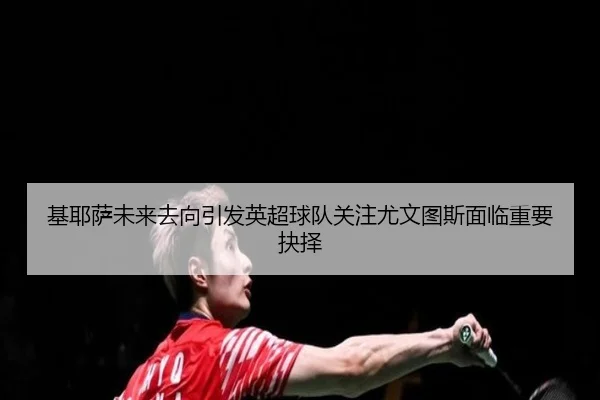 基耶萨未来去向引发英超球队关注尤文图斯面临重要抉择