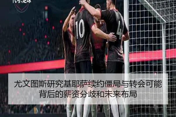 尤文图斯研究基耶萨续约僵局与转会可能背后的薪资分歧和未来布局