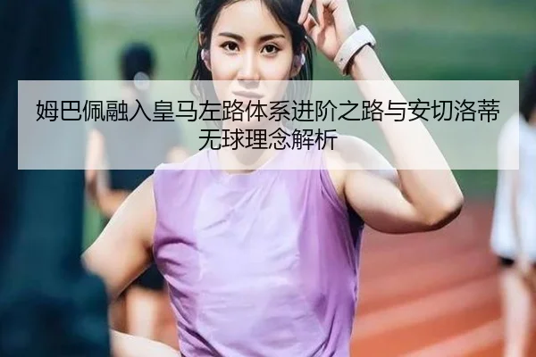 姆巴佩融入皇马左路体系进阶之路与安切洛蒂无球理念解析